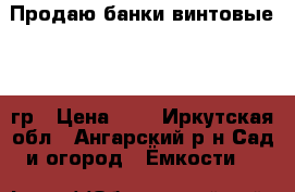 Продаю банки винтовые 700 гр › Цена ­ 8 - Иркутская обл., Ангарский р-н Сад и огород » Ёмкости   